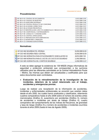 Universidad de Cuenca
Ing. Mauricio Valladarez Tola
28
Procedimientos:
Normativas:
A esto se debe agregar la existencia de 139 MSDS (Hojas informativas de
seguridad y protección ambiental) que corresponden a los químicos
utilizados para las diferentes actividades en la Central Hidroeléctrica Paute
– Molino, las mismas que deben ser actualizadas y codificadas para que
estos documentos sean controlados.
 Evaluación de la retroalimentación de la investigación de los
incidentes, deterioro de la salud relacionado con el trabajo,
accidentes y emergencias previas:
Luego de realizar una recopilación de la información de accidentes,
incidentes y enfermedades profesionales se encontró que existían datos
desde el año 2000, los cuales fueron analizados y clasificados, obteniendo
cuadros comparativos hasta el año 2008 sobre el número de eventos antes
mencionados (Gráfico 2), ausentismo por accidentes (Gráfico 3), número
de accidentes e incidentes por áreas de trabajo (Gráfico 4), cuadro
comparativo del comportamiento de los índices de frecuencia, de gravedad
y tasa de riesgo (Gráfico 5) y número de accidentes e incidentes ocurridos
durante el años 2009 (hasta el mes de Agosto 2009).
 