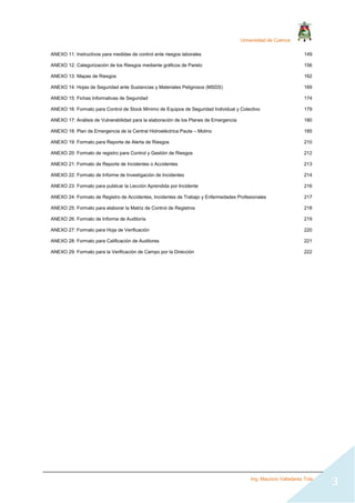 Universidad de Cuenca
Ing. Mauricio Valladarez Tola
3
ANEXO 11: Instructivos para medidas de control ante riesgos laborales 149
ANEXO 12: Categorización de los Riesgos mediante gráficos de Pareto 156
ANEXO 13: Mapas de Riesgos 162
ANEXO 14: Hojas de Seguridad ante Sustancias y Materiales Peligrosos (MSDS) 169
ANEXO 15: Fichas Informativas de Seguridad 174
ANEXO 16: Formato para Control de Stock Mínimo de Equipos de Seguridad Individual y Colectivo 179
ANEXO 17: Análisis de Vulnerabilidad para la elaboración de los Planes de Emergencia 180
ANEXO 18: Plan de Emergencia de la Central Hidroeléctrica Paute – Molino 185
ANEXO 19: Formato para Reporte de Alerta de Riesgos 210
ANEXO 20: Formato de registro para Control y Gestión de Riesgos 212
ANEXO 21: Formato de Reporte de Incidentes o Accidentes 213
ANEXO 22: Formato de Informe de Investigación de Incidentes 214
ANEXO 23: Formato para publicar la Lección Aprendida por Incidente 216
ANEXO 24: Formato de Registro de Accidentes, Incidentes de Trabajo y Enfermedades Profesionales 217
ANEXO 25: Formato para elaborar la Matriz de Control de Registros 218
ANEXO 26: Formato de Informe de Auditoría 219
ANEXO 27: Formato para Hoja de Verificación 220
ANEXO 28: Formato para Calificación de Auditores 221
ANEXO 29: Formato para la Verificación de Campo por la Dirección 222
 