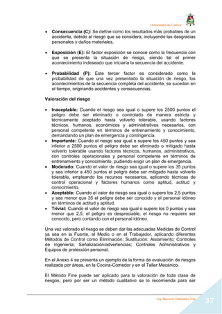 Universidad de Cuenca
Ing. Mauricio Valladarez Tola
37
 Consecuencia (C): Se define como los resultados más probables de un
accidente, debido al riesgo que se considera, incluyendo las desgracias
personales y daños materiales.
 Exposición (E): El factor exposición se conoce como la frecuencia con
que se presenta la situación de riesgo, siendo tal el primer
acontecimiento indeseado que iniciaría la secuencia del accidente.
 Probabilidad (P): Este tercer factor es considerado como la
probabilidad de que una vez presentado la situación de riesgo, los
acontecimientos de la secuencia completa del accidente, se sucedan en
el tiempo, originando accidentes y consecuencias.
Valoración del riesgo
 Inaceptable: Cuando el riesgo sea igual o supere los 2500 puntos el
peligro debe ser eliminado o controlado de manera estricta y
técnicamente aceptado hasta volverlo tolerable, usando factores
técnicos, humanos, económicos y administrativos necesarios, con
personal competente en términos de entrenamiento y conocimiento,
demandando un plan de emergencia y contingencia.
 Importante: Cuando el riesgo sea igual o supere los 450 puntos y sea
inferior a 2500 puntos el peligro debe ser eliminado o mitigado hasta
volverlo tolerable usando factores técnicos, humanos, administrativos,
con controles operacionales y personal competente en términos de
entrenamiento y conocimiento, pudiendo exigir un plan de emergencia.
 Moderado: Cuando el valor de riesgo sea igual o supere los 35 puntos
y sea inferior a 450 puntos el peligro debe ser mitigado hasta volverlo
tolerable, empleando los recursos necesarios, aplicando técnicas de
control operacional y factores humanos como aptitud, actitud y
conocimiento.
 Aceptable: Cuando el valor de riesgo sea igual o supere los 2,5 puntos
y sea menor que 35 el peligro debe ser conocido y el personal idóneo
en términos de actitud y aptitud.
 Trivial: Cuando el valor de riesgo sea igual o supere los 0 puntos y sea
menor que 2,5, el peligro es despreciable, el riesgo no requiere ser
conocido, pero contando con el personal idóneo.
Una vez valorado el riesgo se deben dar las adecuadas Medidas de Control
ya sea en la Fuente, el Medio o en el Trabajador, aplicando diferentes
Métodos de Control como Eliminación; Sustitución; Aislamiento; Controles
de ingeniería; Señalización/advertencias; Controles Administrativos y
Equipos de protección personal.
En el Anexo 4 se presenta un ejemplo de la forma de evaluación de riesgos
realizada por áreas, en la Cocina-Comedor y en el Taller Mecánico.
El Método Fine puede ser aplicado para la valoración de toda clase de
riesgos, pero por ser un método cualitativo se lo recomienda para ser
 