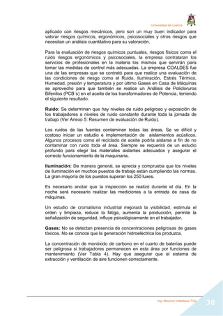 Universidad de Cuenca
Ing. Mauricio Valladarez Tola
38
aplicado con riesgos mecánicos, pero son un muy buen indicador para
valorar riesgos químicos, ergonómicos, psicosociales y otros riesgos que
necesitan un análisis cuantitativo para su valoración.
Para la evaluación de riesgos químicos puntuales, riesgos físicos como el
ruido riesgos ergonómicos y psicosociales, la empresa contrataran los
servicios de profesionales en la materia los mismos que servirán para
tomar las medidas de control más adecuadas. La empresa COALDES fue
una de las empresas que se contrató para que realice una evaluación de
las condiciones de riesgo como el Ruido, Iluminación, Estrés Térmico,
Humedad, presión y temperatura y por último Gases en Casa de Máquinas
se aprovecho para que también se realice un Análisis de Policloruros
Bifenilos (PCB´s) en el aceite de los transformadores de Potencia, teniendo
el siguiente resultado:
Ruido: Se determinan que hay niveles de ruido peligroso y exposición de
los trabajadores a niveles de ruido constante durante toda la jornada de
trabajo (Ver Anexo 5: Resumen de evaluación de Ruido).
Los ruidos de las fuentes contaminan todas las áreas. Se ve difícil y
costoso iniciar un estudio e implementación de aislamientos acústicos.
Algunos procesos como el reciclado de aceite podría aislarse a fin de no
contaminar con ruido toda el área. Siempre se requerirá de un estudio
profundo para elegir los materiales aislantes adecuados y asegurar el
correcto funcionamiento de la maquinaria.
Iluminación: De manera general, se aprecia y comprueba que los niveles
de iluminación en muchos puestos de trabajo están cumpliendo las normas.
La gran mayoría de los puestos superan los 250 luxes.
Es necesario anotar que la inspección se realizó durante el día. En la
noche será necesario realizar las mediciones a la entrada de casa de
máquinas.
Un estudio de cromatismo industrial mejorará la visibilidad, estimula el
orden y limpieza, reduce la fatiga, aumenta la producción, permite la
señalización de seguridad, influye psicológicamente en el trabajador.
Gases: No se detectan presencia de concentraciones peligrosas de gases
tóxicos. No se conoce que la generación hidroeléctrica los produzca.
La concentración de monóxido de carbono en el cuarto de baterías puede
ser peligrosa si trabajadores permanecen en esta área por funciones de
mantenimiento (Ver Tabla 4). Hay que asegurar que el sistema de
extracción y ventilación de aire funcionen correctamente.
 