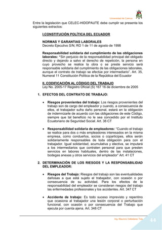 Universidad de Cuenca
Ing. Mauricio Valladarez Tola
44
Entre la legislación que CELEC-HIDOPAUTE debe cumplir se presenta los
siguientes extractos:
I.CONSTITUCIÓN POLÍTICA DEL ECUADOR
NORMAS Y GARANTIAS LABORALES
Decreto Ejecutivo S/N; RO 1 de 11 de agosto de 1998
Responsabilidad solidaria del cumplimiento de las obligaciones
laborales: “Sin perjuicio de la responsabilidad principal del obligado
directo y dejando a salvo el derecho de repetición, la persona en
cuyo provecho se realice la obra o se preste servicio será
responsable solidaria del cumplimiento de las obligaciones laborales,
aunque el contrato de trabajo se efectúe por intermediario”. Art. 35,
Numeral 11 Constitución Política de la República del Ecuador
II. CODIFICACIÓN AL CÓDIGO DEL TRABAJO
Ley No. 2005-17 Registro Oficial (S) 167 16 de diciembre de 2005
1. EFECTOS DEL CONTRATO DE TRABAJO:
 Riesgos provenientes del trabajo: Los riesgos provenientes del
trabajo son de cargo del empleador y cuando, a consecuencia de
ellos, el trabajador sufra daño personal, estará en la obligación
de indemnizarle de acuerdo con las obligaciones de este Código,
siempre que tal beneficio no le sea concedido por el Instituto
Ecuatoriano de Seguridad Social. Art. 38 CT
 Responsabilidad solidaria de empleadores: “Cuando el trabajo
se realice para dos o más empleadores interesados en la misma
empresa, como condueños, socios o coparticipes, ellos serán
solidariamente responsables de toda obligación para con el
trabajador. Igual solidaridad, acumulativa y electiva, se imputará
a los intermediarios que contraten personal para que presten
servicios en labores habituales, dentro de las instalaciones,
bodegas anexas y otros servicios del empleador” Art. 41 CT
2. DETERMINACIÓN DE LOS RIESGOS Y LA RESPONSABILIDAD
DEL EMPLEADOR:
 Riesgos del Trabajo: Riesgos del trabajo son las eventualidades
dañosas a que está sujeto el trabajador, con ocasión o por
consecuencia de su actividad. Para los efectos de la
responsabilidad del empleador se consideran riesgos del trabajo
las enfermedades profesionales y los accidentes. Art. 347 CT
 Accidente de trabajo: Es todo suceso imprevisto y repentino
que ocasiona al trabajador una lesión corporal o perturbación
funcional, con ocasión o por consecuencia del Trabajo que
ejecuta por cuenta ajena. Art. 348 CT
 