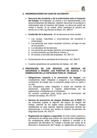 Universidad de Cuenca
Ing. Mauricio Valladarez Tola
46
4. INDEMNIZACIONES EN CASO DE ACCIDENTE:
 Denuncia del accidente o de la enfermedad ante el inspector
del trabajo: El empleador, la víctima o sus representantes o los
derechohabientes del fallecido, deberán denunciar el accidente o
enfermedad ante el inspector del trabajo. La denuncia podrá ser
verbal o escrita. Si es verbal, dicha autoridad la pondrá por
escrito en un libro que llevará al efecto. Art. 386 CT
 Contenido de la denuncia.- En la denuncia se hará constar:
1. Las causas, naturaleza y circunstancias del accidente o
enfermedad;
2. Las personas que hayan resultado víctimas y el lugar en que
se encuentren;
3. La naturaleza de las lesiones;
4. Las personas que tengan derecho a la indemnización;
5. La remuneración que percibía la víctima; y,
6. El nombre y domicilio del empleador. Art. 387 CT
 Comprobación de la veracidad de la denuncia.- Art. 388 CT
 Cuadros estadísticos de accidentes de trabajo.- Art. 389
5. PREVENCIÓN DE LOS RIESGOS, LAS MEDIDAS DE
SEGURIDAD E HIGIENE, LOS PUESTOS DE AUXILIO, Y LA
DISMINUCIÓN DE LA CAPACIDAD PARA EL TRABAJO:
 Obligaciones respecto a la prevención de riesgos: Los
empleadores están obligados a asegurar a sus trabajadores
condiciones de trabajo que no presente peligro para su salud o
su vida.
Los trabajadores están obligados a acatar las medidas de
prevención, seguridad e higiene determinadas en los
reglamentos y facilitadas por el empleador.
Su omisión constituye justa causa para la terminación del
contrato de trabajo. Art. 410 CT
 Normas de prevención de riesgos dictadas por el IESS: En
las empresas sujetas al régimen del seguro de riesgos del
trabajo, además de las reglas sobre prevención de riesgos
establecidas en este capítulo, deberán observarse también las
disposiciones o normas que dictare el Instituto Ecuatoriano de
Seguridad Social. Art. 432 CT
 Reglamento de higiene y seguridad: En todo medio colectivo y
permanente de trabajo que cuente con más de diez trabajadores
los empleadores están obligados a elaborar y someter a la
aprobación del Ministerio de Trabajo y Empleo por medio de la
Dirección o Subdirección del Trabajo, un reglamento de higiene y
 