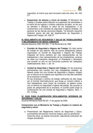 Universidad de Cuenca
Ing. Mauricio Valladarez Tola
47
seguridad, el mismo que será renovado cada dos años. Art. 434
CT
 Suspensión de labores y cierre de locales: El Ministerio de
Trabajo y Empleo podrá disponer la suspensión de actividades o
el cierre de los lugares o medios colectivos de labor, en los que
se atentare o afectare la salud de los trabajadores, o se
contraviniere a las medidas de seguridad e higiene dictadas, sin
perjuicio de las demás sanciones legales. Tal decisión requerirá
dictamen previo del jefe del departamento de Seguridad e
Higiene del Trabajo. Art. 436 CT
III. REGLAMENTO DE SEGURIDAD Y SALUD DE TRABAJADORES
Y MEJORAMIENTO DE MEDIO AMBIENTE
Decreto Ejecutivo 2393; RO 565, 17 de Noviembre de 1986
 Comités de Seguridad e Higiene del Trabajo: En todo centro
de trabajo en que laboren más de quince trabajadores deberá
organizarse un Comité de Seguridad e Higiene del Trabajo
integrado de forma paritaria por tres representantes de los
trabajadores y tres representantes de los empleadores, quienes
de entre sus miembros designaran un Presidente y Secretario
que durarán un año en sus funciones pudiendo ser reelegidos
indefinidamente. Núm. 1, Art. 14
 Unidad de Seguridad e Higiene del Trabajo: En las empresas
permanentes que cuenten con cien trabajadores estables, se
deberá contar con una Unidad de Seguridad e Higiene, dirigido
por un técnico en la materia que reportará a la más alta autoridad
de la empresa o entidad.
En las empresas o centros de trabajo calificados de alto riesgo
por el Comité Interinstitucional, que tenga un número inferior a
cien trabajadores, pero mayor de cincuenta, se deberá contar
con un técnico en seguridad e higiene del trabajo. De acuerdo al
grado de peligrosidad de la empresa, el Comité podrá exigir la
conformación de una Unidad de Seguridad e Higiene. Núm. 1,
Art. 15 Reg.
IV. GUÍA PARA ELABORACIÓN REGLAMENTOS INTERNOS DE
SEGURIDAD Y SALUD
Acuerdo Ministerial 0220 RO 83: 17 de agosto de 2005
Compromiso con el Ministerio de Trabajo y Empleo en materia de
seguridad y salud:
a. Presentación del Reglamento Interno de Seguridad y Salud,
acompañado del examen inicial de riesgos, para su aprobación.
Cada dos años, se solicita renovación, adjuntando evaluación de
riesgos actualizada.
 