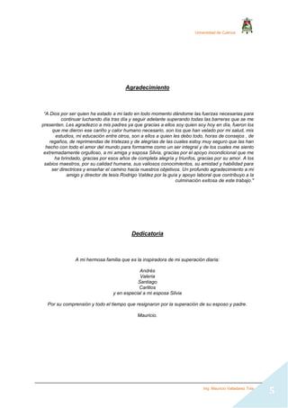 Universidad de Cuenca
Ing. Mauricio Valladarez Tola
5
Agradecimiento
“A Dios por ser quien ha estado a mi lado en todo momento dándome las fuerzas necesarias para
continuar luchando día tras día y seguir adelante superando todas las barreras que se me
presenten. Les agradezco a mis padres ya que gracias a ellos soy quien soy hoy en día, fueron los
que me dieron ese cariño y calor humano necesario, son los que han velado por mi salud, mis
estudios, mi educación entre otros, son a ellos a quien les debo todo, horas de consejos , de
regaños, de reprimendas de tristezas y de alegrías de las cuales estoy muy seguro que las han
hecho con todo el amor del mundo para formarme como un ser integral y de los cuales me siento
extremadamente orgulloso, a mi amiga y esposa Silvia, gracias por el apoyo incondicional que me
ha brindado, gracias por esos años de completa alegría y triunfos, gracias por su amor. A los
sabios maestros, por su calidad humana, sus valiosos conocimientos, su amistad y habilidad para
ser directrices y enseñar el camino hacia nuestros objetivos. Un profundo agradecimiento a mi
amigo y director de tesis Rodrigo Valdez por la guía y apoyo laboral que contribuyo a la
culminación exitosa de este trabajo."
Dedicatoria
A mi hermosa familia que es la inspiradora de mi superación diaria:
Andrés
Valeria
Santiago
Carlitos
y en especial a mi esposa Silvia
Por su comprensión y todo el tiempo que resignaron por la superación de su esposo y padre.
Mauricio.
 