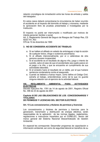 Universidad de Cuenca
Ing. Mauricio Valladarez Tola
50
relación cronológica de inmediación entre las horas de entrada y salida
del trabajador.
En estos casos deberá comprobarse la circunstancia de haber ocurrido
el accidente en el trayecto del domicilio al trabajo y viceversa, mediante
la apreciación libre de pruebas presentadas e investigadas por la
Institución.
El trayecto no podrá ser interrumpido o modificado por motivos de
interés personal, familiar o social.
Art. 2, Reglamento General del Seguro de Riesgos del Trabajo Res, CS
IESS 741, RO:
579 de 10 de diciembre de 1990
3. NO SE CONSIDERA ACCIDENTE DE TRABAJO:
a. Si se hallare el afiliado en estado de embriaguez o bajo la acción
de cualquier tóxico, droga o sustancia psicotrópica.
b. Si el afiliado intencionalmente, por sí o valiéndose de otra
persona causare incapacidad
c. Si el accidente es el resultado de alguna riña, juego o intento de
suicidio, salvo el caso de que el accidentado sea sujeto pasivo en
el juego o la riña, y que se encuentre en cumplimiento de sus
actividades laborales.
d. Si el siniestro fuere el resultado de un delito, por el que hubiere
sentencia condenatoria contra el asegurado.
e. Cuando se debiera a fuerza mayor, como define el Código Civil,
extraña al trabajo, entendiéndose como tal la que no guarde
ninguna relación con el ejercicio de la actividad laboral.
VIII. REGLAMENTO AMBIENTAL PARA ACTIVIDADES
ELECTRICAS
Decreto Ejecutivo No. 1761 de 14 de agosto de 2001, Registro Oficial
No. 396 de 23 de agosto de 2001
Capítulo III DE LAS OBLIGACIONES DE LOS CONCESIONARIOS Y
TITULARES
DE PERMISOS Y LICENCIAS DEL SECTOR ELÉCTRICO
Art. 13 Los concesionarios y titulares de permisos y licencias
Los concesionarios y titulares de permisos y licencias para la
generación, transmisión y distribución de energía eléctrica, serán
responsables de la aplicación de las normas legales, reglamentos,
regulaciones e instructivos impartidos por el CONELEC, dentro del
marco general del Sistema Nacional Descentralizado de Gestión
Ambiental.
En especial les corresponde: Desarrollar programas de capacitación e
información ambiental, así como de seguridad laboral en beneficio de su
 