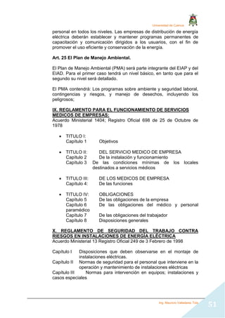 Universidad de Cuenca
Ing. Mauricio Valladarez Tola
51
personal en todos los niveles. Las empresas de distribución de energía
eléctrica deberán establecer y mantener programas permanentes de
capacitación y comunicación dirigidos a los usuarios, con el fin de
promover el uso eficiente y conservación de la energía.
Art. 25 El Plan de Manejo Ambiental.
El Plan de Manejo Ambiental (PMA) será parte integrante del EIAP y del
EIAD. Para el primer caso tendrá un nivel básico, en tanto que para el
segundo su nivel será detallado.
El PMA contendrá: Los programas sobre ambiente y seguridad laboral,
contingencias y riesgos, y manejo de desechos, incluyendo los
peligrosos;
IX. REGLAMENTO PARA EL FUNCIONAMIENTO DE SERVICIOS
MEDICOS DE EMPRESAS:
Acuerdo Ministerial 1404; Registro Oficial 698 de 25 de Octubre de
1978
 TITULO I:
Capítulo 1 Objetivos
 TITULO II: DEL SERVICIO MEDICO DE EMPRESA
Capítulo 2 De la instalación y funcionamiento
Capítulo 3 De las condiciones mínimas de los locales
destinados a servicios médicos
 TITULO III: DE LOS MEDICOS DE EMPRESA
Capítulo 4: De las funciones
 TITULO IV: OBLIGACIONES
Capítulo 5 De las obligaciones de la empresa
Capítulo 6 De las obligaciones del médico y personal
paramédico
Capítulo 7 De las obligaciones del trabajador
Capítulo 8 Disposiciones generales
X. REGLAMENTO DE SEGURIDAD DEL TRABAJO CONTRA
RIESGOS EN INSTALACIONES DE ENERGÍA ELÉCTRICA
Acuerdo Ministerial 13 Registro Oficial 249 de 3 Febrero de 1998
Capítulo I Disposiciones que deben observarse en el montaje de
instalaciones eléctricas.
Capítulo II Normas de seguridad para el personal que interviene en la
operación y mantenimiento de instalaciones eléctricas
Capítulo III Normas para intervención en equipos; instalaciones y
casos especiales
 