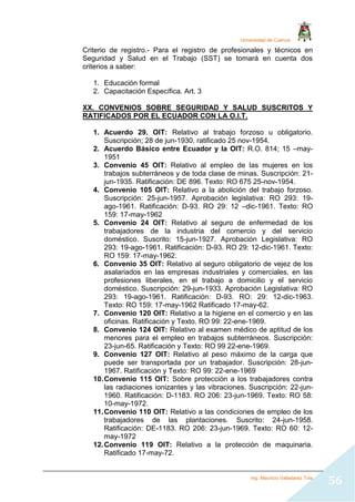Universidad de Cuenca
Ing. Mauricio Valladarez Tola
56
Criterio de registro.- Para el registro de profesionales y técnicos en
Seguridad y Salud en el Trabajo (SST) se tomará en cuenta dos
criterios a saber:
1. Educación formal
2. Capacitación Específica. Art. 3
XX. CONVENIOS SOBRE SEGURIDAD Y SALUD SUSCRITOS Y
RATIFICADOS POR EL ECUADOR CON LA O.I.T.
1. Acuerdo 29. OIT: Relativo al trabajo forzoso u obligatorio.
Suscripción; 28 de jun-1930. ratificado 25 nov-1954.
2. Acuerdo Básico entre Ecuador y la OIT: R.O. 814; 15 –may-
1951
3. Convenio 45 OIT: Relativo al empleo de las mujeres en los
trabajos subterráneos y de toda clase de minas. Suscripción: 21-
jun-1935. Ratificación: DE 896. Texto: RO 675 25-nov-1954.
4. Convenio 105 OIT: Relativo a la abolición del trabajo forzoso.
Suscripción: 25-jun-1957. Aprobación legislativa: RO 293: 19-
ago-1961. Ratificación: D-93. RO 29: 12 –dic-1961. Texto: RO
159: 17-may-1962
5. Convenio 24 OIT: Relativo al seguro de enfermedad de los
trabajadores de la industria del comercio y del servicio
doméstico. Suscrito: 15-jun-1927. Aprobación Legislativa: RO
293: 19-ago-1961. Ratificación: D-93. RO 29: 12-dic-1961. Texto:
RO 159: 17-may-1962.
6. Convenio 35 OIT: Relativo al seguro obligatorio de vejez de los
asalariados en las empresas industriales y comerciales, en las
profesiones liberales, en el trabajo a domicilio y el servicio
doméstico. Suscripción: 29-jun-1933. Aprobación Legislativa: RO
293: 19-ago-1961. Ratificación: D-93. RO: 29: 12-dic-1963.
Texto: RO 159: 17-may-1962 Ratificado 17-may-62.
7. Convenio 120 OIT: Relativo a la higiene en el comercio y en las
oficinas. Ratificación y Texto. RO 99: 22-ene-1969.
8. Convenio 124 OIT: Relativo al examen médico de aptitud de los
menores para el empleo en trabajos subterráneos. Suscripción:
23-jun-65. Ratificación y Texto: RO 99 22-ene-1969.
9. Convenio 127 OIT: Relativo al peso máximo de la carga que
puede ser transportada por un trabajador. Suscripción: 28-jun-
1967. Ratificación y Texto: RO 99: 22-ene-1969
10.Convenio 115 OIT: Sobre protección a los trabajadores contra
las radiaciones ionizantes y las vibraciones. Suscripción: 22-jun-
1960. Ratificación: D-1183. RO 206: 23-jun-1969. Texto: RO 58:
10-may-1972.
11.Convenio 110 OIT: Relativo a las condiciones de empleo de los
trabajadores de las plantaciones. Suscrito: 24-jun-1958.
Ratificación: DE-1183. RO 206: 23-jun-1969. Texto: RO 60: 12-
may-1972
12.Convenio 119 OIT: Relativo a la protección de maquinaria.
Ratificado 17-may-72.
 