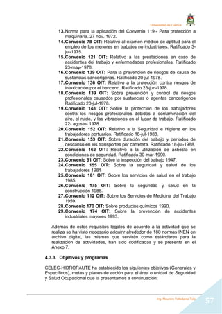 Universidad de Cuenca
Ing. Mauricio Valladarez Tola
57
13.Norma para la aplicación del Convenio 119.- Para protección a
maquinaria. 27 nov. 1972.
14.Convenio 78 OIT: Relativo al examen médico de aptitud para el
empleo de los menores en trabajos no industriales. Ratificado 3-
jul-1975.
15.Convenio 121 OIT: Relativo a las prestaciones en caso de
accidentes del trabajo y enfermedades profesionales. Ratificado
23-may-1978.
16.Convenio 139 OIT: Para la prevención de riesgos de causa de
sustancias cancerígenas. Ratificado 20-jul-1978.
17.Convenio 136 OIT: Relativo a la protección contra riesgos de
intoxicación por el benceno. Ratificado 23-jun-1978.
18.Convenio 139 OIT: Sobre prevención y control de riesgos
profesionales causados por sustancias o agentes cancerígenos
Ratificado 20-jul-1978.
19.Convenio 148 OIT: Sobre la protección de los trabajadores
contra los riesgos profesionales debidos a contaminación del
aire, el ruido, y las vibraciones en el lugar de trabajo. Ratificado
22- agosto- 1978.
20.Convenio 152 OIT: Relativo a la Seguridad e Higiene en los
trabajadores portuarios. Ratificado 18-jul-1988.
21.Convenio 153 OIT: Sobre duración del trabajo y períodos de
descanso en los transportes por carretera. Ratificado 18-jul-1988.
22.Convenio 162 OIT: Relativo a la utilización de asbesto en
condiciones de seguridad. Ratificado 30-mar-1990.
23.Convenio 81 OIT: Sobre la inspección del trabajo 1947.
24.Convenio 155 OIT: Sobre la seguridad y salud de los
trabajadores 1981
25.Convenio 161 OIT: Sobre los servicios de salud en el trabajo
1985.
26.Convenio 175 OIT: Sobre la seguridad y salud en la
construcción 1988.
27.Convenio 112 OIT: Sobre los Servicios de Medicina del Trabajo
1959.
28.Convenio 170 OIT: Sobre productos químicos 1990.
29.Convenio 174 OIT: Sobre la prevención de accidentes
industriales mayores 1993.
Además de estos requisitos legales de acuerdo a la actividad que se
realiza se ha visto necesario adquirir alrededor de 180 normas INEN en
archivo digital, las mismas que servirán como estándares para la
realización de actividades, han sido codificadas y se presenta en el
Anexo 7.
4.3.3. Objetivos y programas
CELEC-HIDROPAUTE ha establecido los siguientes objetivos (Generales y
Específicos), metas y planes de acción para el área o unidad de Seguridad
y Salud Ocupacional que la presentamos a continuación:
 