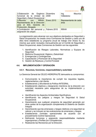 Universidad de Cuenca
Ing. Mauricio Valladarez Tola
61
2.Elaboración de Orgánico
funcional de la Unidad de
Seguridad y Salud Ocupacional
Diciembre
2009
Ing. Mauricio
Valladarez
3.Reunión con RRHH,
Representante de la Dirección
para el SGI, Gerente de
Producción, Abogado
Enero 2010 Representante de cada
área
4.Contratación del personal y
asignación de cargos
Febrero 2010 RRHH
La organización para alcanzar con sus objetivos planteados en Seguridad y
Salud Ocupacional, ha creado cinco Comisiones de Gestión y cada uno de
ellos tiene establecido su programa anual de trabajo (Ver Anexo 9), los
mismos que serán revisados mensualmente por el Comité de Seguridad y
Salud Ocupacional, éstas Comisiones de Gestión son las siguientes:
1. Identificación de Riesgos Laborales, Normativas y Equipos de
Seguridad
2. Medicina Ocupacional, Higiene y Salubridad
3. Emergencias y Contingencias
4. Capacitación y Promoción de la Seguridad
5. Gestión de Residuos y Control Forestal
4.4. IMPLEMENTACIÓN Y OPERACIÓN
4.4.1. Recursos, funciones, responsabilidad y autoridad
La Gerencia General de CELEC-HIDROPAUTE demuestra su compromiso:
 Comunicando la importancia de cumplir los requisitos legales,
reglamentarios y del cliente.
 Estableciendo y difundiendo la Política INTEGRAL.
 Estableciendo objetivos y designando miembros de la dirección con
autoridad necesaria para asegurarse de su implementación y
viabilidad.
 Identificando los Aspectos Ambientales Significativos.
 Identificando los peligros y riesgos en Seguridad & Salud
Ocupacional.
 Garantizando que cualquier programa de seguridad generado por
otras partes de la organización complementa el Sistema de Gestión
Integral.
 Garantizando que las amenazas y riesgos relativos a la seguridad se
valoran y se incluyen en las evaluaciones de amenazas y riesgos.
 Estableciendo controles operacionales de acuerdo con el
procedimiento Control Operacional.
 Definiendo funciones y asignando responsabilidades mediante
organigramas y Perfiles por Competencias.
 Realizando las Revisiones por la Dirección.
 