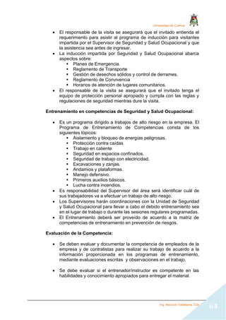 Universidad de Cuenca
Ing. Mauricio Valladarez Tola
64
 El responsable de la visita se asegurará que el invitado entienda el
requerimiento para asistir al programa de inducción para visitantes
impartida por el Supervisor de Seguridad y Salud Ocupacional y que
la asistencia sea antes de ingresar.
 La inducción impartida por Seguridad y Salud Ocupacional abarca
aspectos sobre:
 Planes de Emergencia.
 Reglamento de Transporte
 Gestión de desechos sólidos y control de derrames.
 Reglamento de Convivencia
 Horarios de atención de lugares comunitarios.
 El responsable de la visita se asegurará que el invitado tenga el
equipo de protección personal apropiado y cumpla con las reglas y
regulaciones de seguridad mientras dure la visita.
Entrenamiento en competencias de Seguridad y Salud Ocupacional:
 Es un programa dirigido a trabajos de alto riesgo en la empresa. El
Programa de Entrenamiento de Competencias consta de los
siguientes tópicos:
 Aislamiento y bloqueo de energías peligrosas.
 Protección contra caídas
 Trabajo en caliente
 Seguridad en espacios confinados.
 Seguridad de trabajo con electricidad.
 Excavaciones y zanjas.
 Andamios y plataformas.
 Manejo defensivo.
 Primeros auxilios básicos.
 Lucha contra incendios.
 Es responsabilidad del Supervisor del área será identificar cuál de
sus trabajadores va a efectuar un trabajo de alto riesgo.
 Los Supervisores harán coordinaciones con la Unidad de Seguridad
y Salud Ocupacional para llevar a cabo el debido entrenamiento sea
en el lugar de trabajo o durante las sesiones regulares programadas.
 El Entrenamiento deberá ser proveído de acuerdo a la matriz de
competencias de entrenamiento en prevención de riesgos.
Evaluación de la Competencia:
 Se deben evaluar y documentar la competencia de empleados de la
empresa y de contratistas para realizar su trabajo de acuerdo a la
información proporcionada en los programas de entrenamiento,
mediante evaluaciones escritas y observaciones en el trabajo.
 Se debe evaluar si el entrenador/instructor es competente en las
habilidades y conocimiento apropiados para entregar el material.
 