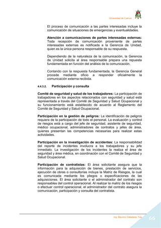 Universidad de Cuenca
Ing. Mauricio Valladarez Tola
66
El proceso de comunicación a las partes interesadas incluye la
comunicación de situaciones de emergencias y eventualidades.
Atención a comunicaciones de partes interesadas externas:
Toda recepción de comunicación proveniente de partes
interesadas externas es notificada a la Gerencia de Unidad,
quien es la única persona responsable de su respuesta.
Dependiendo de la naturaleza de la comunicación, la Gerencia
de Unidad solicita al área responsable prepara una repuesta
fundamentada en función del análisis de la comunicación.
Contando con la respuesta fundamentada, la Gerencia General
procede mediante oficio a responder oficialmente la
comunicación externa recibida.
4.4.3.2. Participación y consulta
Comité de seguridad y salud de los trabajadores: La participación de
trabajadores en los aspectos relacionados con seguridad y salud está
representada a través del Comité de Seguridad y Salud Ocupacional y
su funcionamiento está establecido de acuerdo al Reglamento del
Comité de Seguridad y Salud Ocupacional.
Participación en la gestión de peligros: La identificación de peligros
requiera de la participación de todo el personal. La evaluación y control
de riesgos está a cargo del jefe de seguridad, asistente de seguridad,
médico ocupacional, administradores de contratos y jefes de área,
quienes presentan las competencias necesarias para realizar estas
actividades.
Participación en la investigación de accidentes: La responsabilidad
del reporte de incidentes involucra a los trabajadores y su jefe
inmediato. La investigación de los incidentes la realiza el área de
seguridad y área médica, en coordinación con el Comité de Seguridad y
Salud Ocupacional.
Participación de contratistas: El área solicitante asegura que la
información para la adquisición de bienes, prestación de servicios,
ejecución de obras o consultorías incluya la Matriz de Riesgos, la cual
es comunicada mediante los pliegos o especificaciones de las
adquisiciones. El área solicitante o el administrador del contrato son
responsables del control operacional. Al realizar la matriz de los riesgos
o efectuar control operacional, el administrador del contrato asegura la
comunicación, participación y consulta del contratista.
 