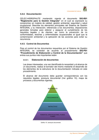 Universidad de Cuenca
Ing. Mauricio Valladarez Tola
67
4.4.4. Documentación
CELEC-HIDROPAUTE mantendrá vigente el documento SIG-R01
“Reglamento para la Gestión Integrada” en el cual se expresará su
compromiso en materia de calidad, gestión ambiental, seguridad y salud
ocupacional. Describe los elementos principales del Sistema de Gestión
INTEGRAL y su interacción, referencias a los documentos, disposiciones
generales tomadas para obtener y asegurar el cumplimiento de los
requisitos legales y de clientes, así como la prevención de no
conformidades, lesiones y enfermedades ocupacionales al igual que la
contaminación ambiental y la aplicación de las acciones para evitar su
recurrencia.
4.4.5. Control de Documentos
Para el control de los documentos requeridos por el Sistema de Gestión
INTEGRAL se controlan de acuerdo al procedimiento SIG-P01
“Procedimiento de Elaboración y Control de la Documentación” que
entres sus puntos más importantes están:
4.4.5.1. Elaboración de documentos
Las áreas interesadas, una vez identificada la necesidad y el alcance de
un documento, realiza el borrador del mismo mediante el desarrollo de
los elementos de la estructura de la documentación indicada en este
procedimiento.
El alcance del documento debe guardar correspondencia con los
requisitos legales, jerarquía documental (Ver gráfico 10), mapa de
procesos y documentos vigentes.
Gráfico 10: Jerarquía documental
REGLAMENTOS
PROCEDIMIENTOS
INSTRUCTIVOS
FORMATOS, ESPECIFICACIONES, PLANOS,
PLANES
 