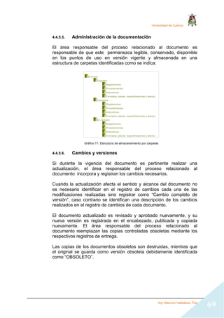 Universidad de Cuenca
Ing. Mauricio Valladarez Tola
69
4.4.5.5. Administración de la documentación
El área responsable del proceso relacionado al documento es
responsable de que este permanezca legible, conservado, disponible
en los puntos de uso en versión vigente y almacenada en una
estructura de carpetas identificadas como se indica:
Gráfico 11: Estructura de almacenamiento por carpetas
4.4.5.6. Cambios y versiones
Si durante la vigencia del documento es pertinente realizar una
actualización, el área responsable del proceso relacionado al
documento incorpora y registran los cambios necesarios.
Cuando la actualización afecta el sentido y alcance del documento no
es necesario identificar en el registro de cambios cada una de las
modificaciones realizadas sino registrar como “Cambio completo de
versión”, caso contrario se identifican una descripción de los cambios
realizados en el registro de cambios de cada documento.
El documento actualizado es revisado y aprobado nuevamente, y su
nueva versión es registrada en el encabezado, publicada y copiada
nuevamente. El área responsable del proceso relacionado al
documento reemplazan las copias controladas obsoletas mediante los
respectivos registros de entrega.
Las copias de los documentos obsoletos son destruidas, mientras que
el original se guarda como versión obsoleta debidamente identificada
como “OBSOLETO”.
Proceso
Vigentes
Reglamentos
Procedimientos
Instructivos
Formatos, planes, especificaciones y planos.
Obsoletos
Reglamentos
Procedimientos
Instructivos
Formatos, planes, especificaciones y planos.
En revisión
Reglamentos
Procedimientos
Instructivos
Formatos, planes, especificaciones y planos.
 