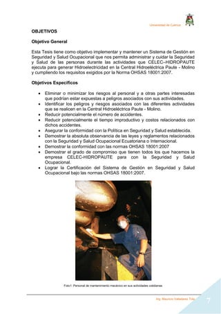 Universidad de Cuenca
Ing. Mauricio Valladarez Tola
7
OBJETIVOS
Objetivo General
Esta Tesis tiene como objetivo implementar y mantener un Sistema de Gestión en
Seguridad y Salud Ocupacional que nos permita administrar y cuidar la Seguridad
y Salud de las personas durante las actividades que CELEC–HIDROPAUTE
ejecuta para generar Hidroelectricidad en la Central Hidroeléctrica Paute - Molino
y cumpliendo los requisitos exigidos por la Norma OHSAS 18001:2007.
Objetivos Específicos
 Eliminar o minimizar los riesgos al personal y a otras partes interesadas
que podrían estar expuestas a peligros asociados con sus actividades.
 Identificar los peligros y riesgos asociados con las diferentes actividades
que se realicen en la Central Hidroeléctrica Paute - Molino.
 Reducir potencialmente el número de accidentes.
 Reducir potencialmente el tiempo improductivo y costos relacionados con
dichos accidentes.
 Asegurar la conformidad con la Política en Seguridad y Salud establecida.
 Demostrar la absoluta observancia de las leyes y reglamentos relacionados
con la Seguridad y Salud Ocupacional Ecuatoriana o Internacional.
 Demostrar la conformidad con las normas OHSAS 18001:2007
 Demostrar el grado de compromiso que tienen todos los que hacemos la
empresa CELEC-HIDROPAUTE para con la Seguridad y Salud
Ocupacional.
 Lograr la Certificación del Sistema de Gestión en Seguridad y Salud
Ocupacional bajo las normas OHSAS 18001:2007.
Foto1: Personal de mantenimiento mecánico en sus actividades cotidianas
 