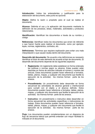 Universidad de Cuenca
Ing. Mauricio Valladarez Tola
71
Introducción: Indica los antecedentes y justificación para la
elaboración del documento, este punto es opcional.
Objeto: Define la razón o propósito para el cual se realiza el
documento.
Alcance: Delimita el uso y la aplicación del documento mediante la
definición de los procesos, áreas, materiales, actividades y productos
relacionados.
Identificación: Identifican los documentos a través de su nombre y
código
Referencias: Identifican todos los documentos que sirven de referente
o que fueron fuente para realizar el documento, como por ejemplo:
leyes, normas, reglamentos, contratos, etc.
Definiciones: Términos que requiera explicación para evitar una mala
interpretación o que causen dudas dentro del documento.
Desarrollo del documento: De acuerdo a las definiciones es necesario
identificar el título de este elemento de acuerdo al tipo de documento. El
desarrollo del documento depende de los siguientes aspectos:
 Reglamento: Un reglamento debe establecer en forma ordenada
las políticas o normas según su alcance. Estas pueden estar
descritas en forma de artículos indicado el número y nombre del
artículo. Estos documentos pueden hacer referencia a formatos,
tablas, planos, mapas, y cualquier otro documento que facilite la
ejecución de la actividad, los mismos forman parte de los
anexos.
 Procedimiento: Un procedimiento debe desarrollar en forma
secuencial las actividades de alcance general o interfuncional
para cumplir con el objeto y el alcance definido. Estos
documentos pueden hacer referencia a formatos, tablas, planos,
mapas, y cualquier otro documento que facilite la ejecución de la
actividad, los mismos forman parte de los anexos.
 Instructivo: Un procedimiento o instructivo debe desarrollar en
forma secuencial las actividades específicas o instrucciones de
trabajo. Estos documentos pueden hacer referencia a formatos,
tablas, planos, mapas, y cualquier otro documento que facilite la
ejecución de la actividad, los mismos forman parte de los
anexos.
Flujo: Los documentos pueden complementarse con un diagrama de
flujo de secuencia básica que permita entender con mayor facilidad lo
indicado en el documento.
 