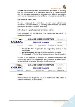 Universidad de Cuenca
Ing. Mauricio Valladarez Tola
72
Anexos: Se determinan todos los documentos que sirven de anexos y
que han sido referidos en el documento mediante su código, nombre,
etc. Los formatos requeridos en un documento deberán identificarse
como anexos y se utilizarán para registrar la evidencia de una actividad.
Estructura de instructivos
De ser necesarios los instructivos pueden estar conformados
únicamente por el encabezado, la portada y el desarrollo del documento
que incluya la descripción de las actividades.
Estructura de especificaciones, formatos y planes
Está compuesto por encabezado y el cuerpo del documento. El
encabezado incluye:
UNIDAD DE NEGOCIO HIDROPAUTE Página xx de xx
O
OR
RD
DE
EN
N D
DE
E T
TR
RA
AB
BA
AJ
JO
O CÓDIGO:
Protección: Almacenamiento: Archivo activo: REVISIÓN Nº:
 Protección: Área responsable del resguardo y archivo de los
documentos.
 Almacenamiento: Tipo de almacenamiento físico o digital.
 Archivo activo: Tiempo de almacenamiento en el archivo activo.
En caso de ser necesario se incorpora una numeración secuencial del
formato para efectos de rastreabilidad del documento, se debe crear un
campo adicional en un color diferente normalmente rojo.
UNIDAD DE NEGOCIO HIDROPAUTE No. XXXXX
O
OR
RD
DE
EN
N D
DE
E T
TR
RA
AB
BA
AJ
JO
O CÓDIGO:
Protección: Almacenamiento: Archivo activo: REVISIÓN Nº:
Planos
Para la elaboración de planos nuevos o modificados debe utilizar el
cajetín que se indica a continuación:
 