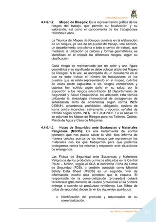 Universidad de Cuenca
Ing. Mauricio Valladarez Tola
77
4.4.6.1.2. Mapeo de Riesgos: Es la representación gráfica de los
riesgos del trabajo, que permite su localización y su
valoración, así como el conocimiento de los trabajadores
referidos a ellos.
La Técnica del Mapeo de Riesgos consiste en la elaboración
de un croquis, ya sea de un puesto de trabajo, una sección,
un departamento, una planta o todo el centro de trabajo, que
mediante la utilización de colores y formas geométricas, se
identifican en el croquis los diferentes riesgos, según su
clasificación.
Cada riesgo es representado por un color y una figura
geométrica y su significado se debe colocar al pie del Mapeo
de Riesgos. A la vez, se acompaña de un documento en el
que se debe indicar el número de trabajadores de los
puestos que se estén representando en el mapeo, cuántos
de estos están expuestos a los riesgos encontrados y
cuántos han sufrido algún daño en su salud, por la
exposición a los riesgos encontrados. El Departamento de
Seguridad y Salud Ocupacional, ha adaptado esta técnica
utilizando la simbología internacional de pictogramas de
señalización tanto de advertencia según norma INEN
0439:84, advertencia, prohibición, obligación, equipos de
lucha contra incendios, salvamento o socorro, señales de
tránsito según norma INEN RTE-004:2003. En el Anexo 13
se adjuntan los Mapas de Riesgos para los Talleres, Cocina,
Planta de Agua y Casa de Máquinas.
4.4.6.1.3. Hojas de Seguridad ante Sustancias y Materiales
Peligrosos (MSDS): Es una herramienta de control
operativo que nos puede salvar la vida. Nos informa de
manera concisa acerca de los riesgos que representan los
materiales con los que trabajamos para que podamos
protegernos contra los mismos y responder ante situaciones
de emergencia.
Las Fichas de Seguridad ante Sustancias y Materiales
Peligrosos de los productos químicos utilizados en la Central
Paute – Molino, según el SGA la denomina Ficha de Datos
de Seguridad (FDS), o también conocida como Material
Safety Data Sheet (MSDS) es un segundo nivel de
información, mucho más completo que la etiqueta. El
responsable de la comercialización (proveedor) deberá
facilitársela gratuitamente al usuario profesional en la primera
entrega o cuando se produzcan revisiones. Las fichas de
datos de seguridad deben tener los siguientes apartados:
 Identificación del producto y responsable de su
comercialización.
 