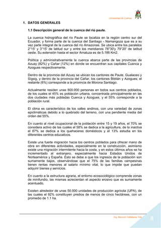 Universidad de Cuenca
Ing. Mauricio Valladarez Tola
8
1. DATOS GENERALES
1.1 Descripción general de la cuenca del rio paute.
La cuenca hidrográfica del río Paute se localiza en la región centro sur del
Ecuador, y forma parte de la cuenca del Santiago - Namangoza que es a su
vez parte integral de la cuenca del río Amazonas. Se ubica entre los paralelos
2°15' y 3°15' de latitud sur y entre los meridianos 78°30'y 79°20' de latitud
oeste. Su extensión hasta el sector Amaluza es de 5.186 Km2.
Política y administrativamente la cuenca abarca parte de las provincias de
Azuay (82%) y Cañar (12%) en donde se encuentran sus capitales Cuenca y
Azogues respectivamente.
Dentro de la provincia del Azuay se ubican los cantones de Paute, Gualaceo y
Sìgsig, y dentro de la provincia del Cañar, los cantones Biblián y Azogues; el
restante (6%) corresponde a la provincia de Morona Santiago.
Actualmente residen unas 800.000 personas en todos sus centros poblados,
de los cuales el 45% es población urbana, concentrada principalmente en las
dos ciudades más pobladas Cuenca y Azogues, y el 55% corresponde a la
población rural.
El clima es característico de los valles andinos, con una variedad de zonas
epiclimáticas debido a lo quebrado del terreno, con una pendiente media del
orden del 55%.
En cuanto al nivel ocupacional de la población entre 15 y 19 años, el 70% se
considera activo de las cuales el 58% se dedica a la agricultura, de la inactiva
el 87% se dedica a los quehaceres domésticos y el 13% estudia en los
diferentes centros educativos.
Existe una fuerte migración hacia los centros poblados para ofrecer mano de
obra en diferentes actividades, especialmente en la construcción, asimismo
existe una migración intermitente hacia la costa, y en estos últimos años se ha
incrementado al extranjero, especialmente hacia Estados Unidos de
Norteamérica y España. Esto se debe a que los ingresos de la población son
sumamente bajos, observándose que el 75% de las familias campesinas
tienen rentas menores al salario mínimo vital, lo que impide que puedan
adquirir bienes y servicios.
En cuanto a la estructura agraria, el entorno ecosociológico comprende zonas
de minifundio, las mismas acrecientan el aspecto erosivo que es sumamente
acentuado.
Existen alrededor de unas 50.000 unidades de producción agrícola (UPA), de
las cuales el 92% constituyen predios de menos de cinco hectáreas, con un
promedio de 1.1 ha.
 