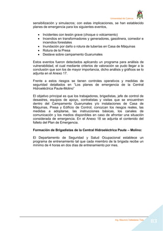 Universidad de Cuenca
Ing. Mauricio Valladarez Tola
83
sensibilización y simulacros; con estas implicaciones, se han establecido
planes de emergencia para los siguientes eventos,
 Incidentes con lesión grave (choque o volcamiento)
 Incendios en transformadores y generadores, gasolinera, comedor e
incendios forestales
 Inundación por daño o rotura de tuberías en Casa de Máquinas
 Rotura de la Presa
 Deslave sobre campamento Guarumales
Estos eventos fueron detectados aplicando un programa para análisis de
vulnerabilidad, el cual mediante criterios de valoración se pudo llegar a la
conclusión que son los de mayor importancia, dicho análisis y gráficos se lo
adjunta en el Anexo 17.
Frente a estos riesgos se tienen controles operativos y medidas de
seguridad detallados en “Los planes de emergencia de la Central
Hidroeléctrica Paute-Molino”
El objetivo principal es que los trabajadores, brigadistas, jefe de control de
desastres, equipos de apoyo, contratistas y visitas que se encuentren
dentro del Campamento Guarumales y/o instalaciones de Casa de
Máquinas, Presa y Edificio de Control, conozcan los riesgos reales, las
medidas a adoptarse, las instrucciones básicas, los canales de
comunicación y los medios disponibles en caso de afrontar una situación
considerada de emergencia. En el Anexo 18 se adjunta el contenido del
folleto del Plan de Emergencia.
Formación de Brigadistas de la Central Hidroeléctrica Paute – Molino:
El Departamento de Seguridad y Salud Ocupacional establece un
programa de entrenamiento tal que cada miembro de la brigada recibe un
mínimo de 4 horas en dos días de entrenamiento por mes.
 