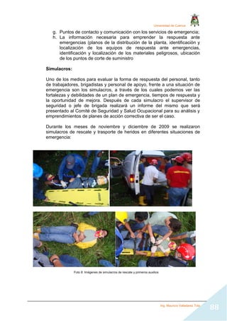 Universidad de Cuenca
Ing. Mauricio Valladarez Tola
88
g. Puntos de contacto y comunicación con los servicios de emergencia;
h. La información necesaria para emprender la respuesta ante
emergencias (planos de la distribución de la planta, identificación y
localización de los equipos de respuesta ante emergencias,
identificación y localización de los materiales peligrosos, ubicación
de los puntos de corte de suministro
Simulacros:
Uno de los medios para evaluar la forma de respuesta del personal, tanto
de trabajadores, brigadistas y personal de apoyo, frente a una situación de
emergencia son los simulacros, a través de los cuales podemos ver las
fortalezas y debilidades de un plan de emergencia, tiempos de respuesta y
la oportunidad de mejora. Después de cada simulacro el supervisor de
seguridad o jefe de brigada realizará un informe del mismo que será
presentado al Comité de Seguridad y Salud Ocupacional para su análisis y
emprendimientos de planes de acción correctiva de ser el caso.
Durante los meses de noviembre y diciembre de 2009 se realizaron
simulacros de rescate y trasporte de heridos en diferentes situaciones de
emergencia:
Foto 8: Imágenes de simulacros de rescate y primeros auxilios
 