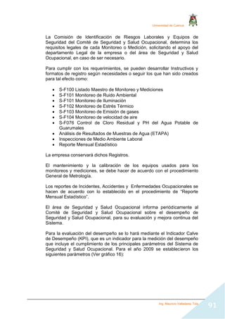 Universidad de Cuenca
Ing. Mauricio Valladarez Tola
91
La Comisión de Identificación de Riesgos Laborales y Equipos de
Seguridad del Comité de Seguridad y Salud Ocupacional, determina los
requisitos legales de cada Monitoreo o Medición, solicitando el apoyo del
departamento Legal de la empresa o del área de Seguridad y Salud
Ocupacional, en caso de ser necesario.
Para cumplir con los requerimientos, se pueden desarrollar Instructivos y
formatos de registro según necesidades o seguir los que han sido creados
para tal efecto como:
 S-F100 Listado Maestro de Monitoreo y Mediciones
 S-F101 Monitoreo de Ruido Ambiental
 S-F101 Monitoreo de Iluminación
 S-F102 Monitoreo de Estrés Térmico
 S-F103 Monitoreo de Emisión de gases
 S-F104 Monitoreo de velocidad de aire
 S-F076 Control de Cloro Residual y PH del Agua Potable de
Guarumales
 Análisis de Resultados de Muestras de Agua (ETAPA)
 Inspecciones de Medio Ambiente Laboral
 Reporte Mensual Estadístico
La empresa conservará dichos Registros.
El mantenimiento y la calibración de los equipos usados para los
monitoreos y mediciones, se debe hacer de acuerdo con el procedimiento
General de Metrología.
Los reportes de Incidentes, Accidentes y Enfermedades Ocupacionales se
hacen de acuerdo con lo establecido en el procedimiento de “Reporte
Mensual Estadístico”.
El área de Seguridad y Salud Ocupacional informa periódicamente al
Comité de Seguridad y Salud Ocupacional sobre el desempeño de
Seguridad y Salud Ocupacional, para su evaluación y mejora continua del
Sistema.
Para la evaluación del desempeño se lo hará mediante el Indicador Calve
de Desempeño (KPI), que es un indicador para la medición del desempeño
que incluye el cumplimiento de los principales parámetros del Sistema de
Seguridad y Salud Ocupacional. Para el año 2009 se establecieron los
siguientes parámetros (Ver gráfico 16):
 