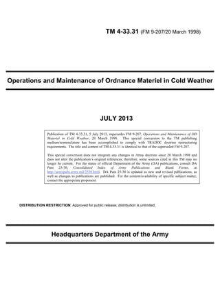 TM 4-33.31 (FM 9-207/20 March 1998)
Operations and Maintenance of Ordnance Materiel in Cold Weather
JULY 2013
DISTRIBUTION RESTRICTION. Approved for public release; distribution is unlimited.
Headquarters Department of the Army
Publication of TM 4-33.31, 5 July 2013, supersedes FM 9-207, Operations and Maintenance of OD
Materiel in Cold Weather, 20 March 1998. This special conversion to the TM publishing
medium/nomenclature has been accomplished to comply with TRADOC doctrine restructuring
requirements. The title and content of TM 4-33.31 is identical to that of the superseded FM 9-207.
This special conversion does not integrate any changes in Army doctrine since 20 March 1998 and
does not alter the publication’s original references; therefore, some sources cited in this TM may no
longer be current. For the status of official Department of the Army (DA) publications, consult DA
Pam 25-30, Consolidated Index of Army Publications and Blank Forms, at
http://armypubs.army.mil/2530.html. DA Pam 25-30 is updated as new and revised publications, as
well as changes to publications are published. For the content/availability of specific subject matter,
contact the appropriate proponent.
 