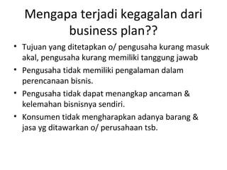 Mengapa terjadi kegagalan dari
business plan??
• Tujuan yang ditetapkan o/ pengusaha kurang masuk
akal, pengusaha kurang memiliki tanggung jawab
• Pengusaha tidak memiliki pengalaman dalam
perencanaan bisnis.
• Pengusaha tidak dapat menangkap ancaman &
kelemahan bisnisnya sendiri.
• Konsumen tidak mengharapkan adanya barang &
jasa yg ditawarkan o/ perusahaan tsb.

 