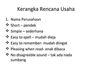 Kerangka Rencana Usaha
1.







Nama Perusahaan
Short – pendek
Simple – sederhana
Easy to spell – mudah dieja
Easy to remember- mudah diingat
Pleasing when read- enak dibaca
No disagreeble sound – tak ada nada
sumbang

 