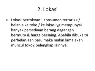 2. Lokasi
a. Lokasi pertokoan : Konsumen tertarik u/
belanja ke toko / ke lokasi yg mempunyai
banyak persediaan barang dagangan
bermutu & harga bersaing. Apabila dibuka t4
perbelanjaan baru maka makin lama akan
muncul toko2 pelengkap lainnya.

 
