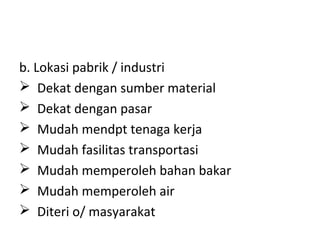 b. Lokasi pabrik / industri
 Dekat dengan sumber material
 Dekat dengan pasar
 Mudah mendpt tenaga kerja
 Mudah fasilitas transportasi
 Mudah memperoleh bahan bakar
 Mudah memperoleh air
 Diteri o/ masyarakat

 