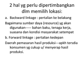 2 hal yg perlu dipertimbangkan
dlm memilih lokasi:
a. Backward linkage : pertalian ke belakang
Bagaimana sumber daya (resource) yg akan
digunakan----- bahan baku, tenaga kerja,
suasana dan kondisi masyarakat setempat
b. Forward linkage : pertalian kedepan
Daerah pemasaran hasil produksi---apkh tersdia
konsumen yg cukup u/ menyerap hasil
produksi.

 