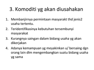 3. Komoditi yg akan diusahakan
1. Membanjirnya permintaan masyarakt thd jenis2
usaha tertentu.
2. Teridentifikasinya kebutuhan tersembunyi
masyarakat
3. Kurangnya saingan dalam bidang usaha yg akan
dikerjakan
4. Adanya kemampuan yg meyakinkan u/ bersaing dgn
orang lain dlm mengembangkan suatu bidang usaha
yg sama

 