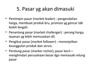 5. Pasar yg akan dimasuki
• Pemimpin pasar (market leader) : pengendalian
harga, membuat produk bru, promosi yg gencar tdk
boleh lengah.
• Penantang pasar (market challenger) : perang harga,
layanan yg lebih memuaskan dll.
• Pengikut pasar (market follower) : menonjolkan
keunggulan produk dan servis.
• Perelung pasar (marker nicher); pasar kecil—
menghindari perusahaan besar dgn memasuki relung
pasar

 