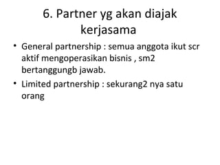 6. Partner yg akan diajak
kerjasama
• General partnership : semua anggota ikut scr
aktif mengoperasikan bisnis , sm2
bertanggungb jawab.
• Limited partnership : sekurang2 nya satu
orang

 