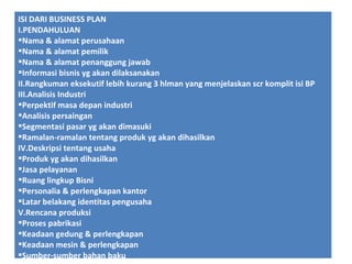 ISI DARI BUSINESS PLAN
I.PENDAHULUAN
Nama & alamat perusahaan
Nama & alamat pemilik
Nama & alamat penanggung jawab
Informasi bisnis yg akan dilaksanakan
II.Rangkuman eksekutif lebih kurang 3 hlman yang menjelaskan scr komplit isi BP
III.Analisis Industri
Perpektif masa depan industri
Analisis persaingan
Segmentasi pasar yg akan dimasuki
Ramalan-ramalan tentang produk yg akan dihasilkan
IV.Deskripsi tentang usaha
Produk yg akan dihasilkan
Jasa pelayanan
Ruang lingkup Bisni
Personalia & perlengkapan kantor
Latar belakang identitas pengusaha
V.Rencana produksi
Proses pabrikasi
Keadaan gedung & perlengkapan
Keadaan mesin & perlengkapan
Sumber-sumber bahan baku

 