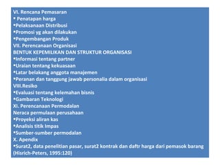 VI. Rencana Pemasaran
 Penatapan harga
Pelaksanaan Distribusi
Promosi yg akan dilakukan
Pengembangan Produk
VII. Perencanaan Organisasi
BENTUK KEPEMILIKAN DAN STRUKTUR ORGANISASI
Informasi tentang partner
Uraian tentang kekuasaan
Latar belakang anggota manajemen
Peranan dan tanggung jawab personalia dalam organisasi
VIII.Resiko
Evaluasi tentang kelemahan bisnis
Gambaran Teknologi
XI. Perencanaan Permodalan
Neraca permulaan perusahaan
Proyeksi aliran kas
Analisis titik Impas
Sumber-sumber permodalan
X. Apendix
Surat2, data penelitian pasar, surat2 kontrak dan daftr harga dari pemasok barang
(Hisrich-Peters, 1995:120)

 