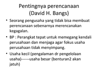 Pentingnya perencanaan
(David H. Bangs)
• Seorang pengusaha yang tidak bisa membuat
perencanaan sebenarnya merencanakan
kegagalan.
• BP : Perangkat tepat untuk memegang kendali
perusahaan dan menjaga agar fokus usaha
perusahaan tidak menyimpang.
• Usaha kecil (pengalaman dr pengelolaan
usaha)------usaha besar (benturan2 akan
jatuh)

 