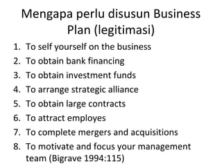 Mengapa perlu disusun Business
Plan (legitimasi)
1.
2.
3.
4.
5.
6.
7.
8.

To self yourself on the business
To obtain bank financing
To obtain investment funds
To arrange strategic alliance
To obtain large contracts
To attract employes
To complete mergers and acquisitions
To motivate and focus your management
team (Bigrave 1994:115)

 