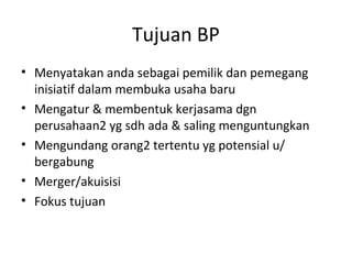 Tujuan BP
• Menyatakan anda sebagai pemilik dan pemegang
inisiatif dalam membuka usaha baru
• Mengatur & membentuk kerjasama dgn
perusahaan2 yg sdh ada & saling menguntungkan
• Mengundang orang2 tertentu yg potensial u/
bergabung
• Merger/akuisisi
• Fokus tujuan

 