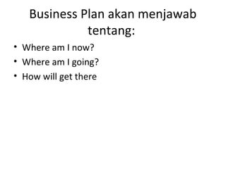 Business Plan akan menjawab
tentang:
• Where am I now?
• Where am I going?
• How will get there

 