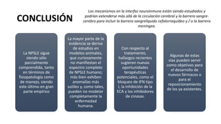 CONCLUSIÓN
La NPSLE sigue
siendo sólo
parcialmente
comprendida, tanto
en términos de
fisiopatología como
de manejo, siendo
este último en gran
parte empírico
La mayor parte de la
evidencia se deriva
de estudios en
modelos animales,
que curiosamente
no manifiestan el
espectro completo
de NPSLE humano;
más bien exhiben
anomalías más
sutiles y, como tales,
pueden no modelar
completamente la
enfermedad
humana.
Con respecto al
tratamiento,
hallazgos recientes
sugieren nuevas
oportunidades
terapéuticas
potenciales, como el
bloqueo de IFN tipo
I, la inhibición de la
ECA y los inhibidores
de cinasas.
Algunas de estas
vías pueden servir
como objetivos para
el desarrollo de
nuevos fármacos o
para el
reposicionamiento
de los ya existentes.
Los mecanismos en la interfaz neuroinmune están siendo estudiados y
podrían extenderse más allá de la circulación cerebral y la barrera sangre-
cerebro para incluir la barrera sangrelíquido cefalorraquídeo y / o la barrera
meníngea.
 