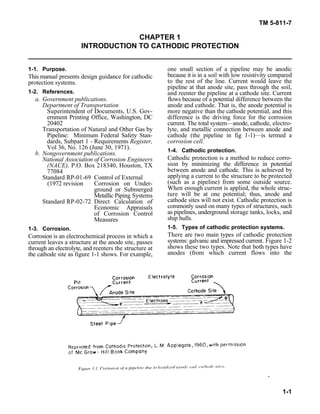 TM 5-811-7
1-1
CHAPTER 1
INTRODUCTION TO CATHODIC PROTECTION
1-1. Purpose. one small section of a pipeline may be anodic
This manual presents design guidance for cathodic
protection systems.
1-2. References.
a. Government publications. flows because of a potential difference between the
Department of Transportation anode and cathode. That is, the anode potential is
Superintendent of Documents, U.S. Gov- more negative than the cathode potential, and this
ernment Printing Office, Washington, DC difference is the driving force for the corrosion
20402 current. The total system—anode, cathode, electro-
Transportation of Natural and Other Gas by lyte, and metallic connection between anode and
Pipeline: Minimum Federal Safety Stan- cathode (the pipeline in fig 1-1)—is termed a
dards, Subpart 1 - Requirements Register, corrosion cell.
Vol 36, No. 126 (June 30, 1971).
b. Nongovernment publications.
National Association of Corrosion Engineers
(NACE), P.O. Box 218340, Houston, TX
77084
Standard RP-01-69 Control of External
(1972 revision Corrosion on Under-
ground or Submerged
Metallic Piping Systems
Standard RP-02-72 Direct Calculation of
Economic Appraisals
of Corrosion Control
Measures
1-3. Corrosion.
Corrosion is an electrochemical process in which a
current leaves a structure at the anode site, passes
through an electrolyte, and reenters the structure at
the cathode site as figure 1-1 shows. For example,
because it is in a soil with low resistivity compared
to the rest of the line. Current would leave the
pipeline at that anode site, pass through the soil,
and reenter the pipeline at a cathode site. Current
1-4. Cathodic protection.
Cathodic protection is a method to reduce corro-
sion by minimizing the difference in potential
between anode and cathode. This is achieved by
applying a current to the structure to be protected
(such as a pipeline) from some outside source.
When enough current is applied, the whole struc-
ture will be at one potential; thus, anode and
cathode sites will not exist. Cathodic protection is
commonly used on many types of structures, such
as pipelines, underground storage tanks, locks, and
ship hulls.
1-5. Types of cathodic protection systems.
There are two main types of cathodic protection
systems: galvanic and impressed current. Figure 1-2
shows these two types. Note that both types have
anodes (from which current flows into the
 