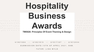 Hospitality
Business
Awards
TM5026: Principles Of Event Theming & Design
U 1 9 2 1 0 6 4 - U 1 9 2 1 9 1 5 - U 1 9 1 7 1 6 7 - U 1 8 1 2 0 3 4
S U B M I S S I O N D A T E : 1 2 T H O F A P R I L 2 0 2 1 , 9 A M .
T U T O R : L I S A W Y L D
 