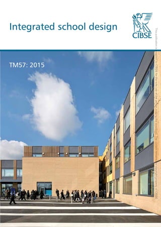 Integrated school design
Integrated
school
design
TM57
The Chartered Institution of Building Services Engineers
222 Balham High Road, London SW12 9BS
+44 (0)20 8675 5211
www.cibse.org
TM57: 2015
9 7 8 1 9 0 6 8 4 6 5 2 7
ISBN 978-1-906846-52-7
This
publication
is
supplied
by
CIBSE
for
the
sole
use
of
the
person
making
the
download.
The
content
remains
the
copyright
property
of
CIBSE
 