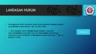 LANDASAN HUKUM
Al-Qur’an
• Sesungguhnya Allah menyuruh kamu menyampaikan amanat kepada
yang berhak menerimanya” (Qs. An-Nisa 4:58)
• “…Jika sebagian kamu mempercayai sebagian yang lain,
maka hendaklah yang dipercayai itu menunaikan amanahnya
(titipannya) dan hendaklah ia bertakwa kepada Tuhannya…” (Qs. Al
Baqarah 2:283)
 