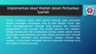 Implementasi Akad Wadiah dalam Perbankan
Syariah
Prinsip Al-Wadiah dalam bank syariah merujuk pada perjanjian
dimana pelanggan menyimpan uang di bank dengan tujuan agar
bank bertanggungjawab menjaga uang tersebut dan menjamin
pengembalian uang tersebut bila terjadi tuntutan dari nasabah.
Sebagai konsekuensi dari pelaksanaan prinsip wadiah adalah semua
keuntungan yang dihasilkan dari dana titipan tersebut akan menjadi
milik bank (demikian pula sebaliknya). Sebagai imbalan bagi
nasabah, si penyimpan mendapat jaminan keamanan terhadap harta
dan fasilitas-fasilitas giro lain.
 