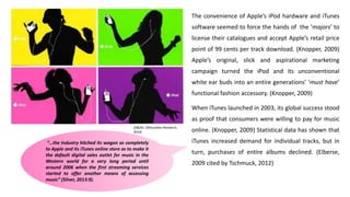 The convenience of Apple’s iPod hardware and iTunes
software seemed to force the hands of the ‘majors’ to
license their catalogues and accept Apple’s retail price
point of 99 cents per track download. (Knopper, 2009)
Apple’s original, slick and aspirational marketing
campaign turned the iPod and its unconventional
white ear buds into an entire generations’ ‘must have’
functional fashion accessory. (Knopper, 2009)
When iTunes launched in 2003, its global success stood
as proof that consumers were willing to pay for music
online. (Knopper, 2009) Statistical data has shown that
iTunes increased demand for individual tracks, but in
turn, purchases of entire albums declined. (Elberse,
2009 cited by Tschmuck, 2012)
(D&AD- Silhouettes Research,
2014)
“…the industry hitched its wagon so completely
to Apple and its iTunes online store as to make it
the default digital sales outlet for music in the
Western world for a very long period until
around 2006 when the first streaming services
started to offer another means of accessing
music” (Silver, 2013:9).
 