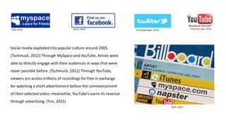 (Zilio, 2014) (Anon, 2016) (freelargeimages, 2016)
Social media exploded into popular culture around 2005.
(Tschmuck, 2012) Through MySpace and YouTube, Artists were
able to directly engage with their audiences in ways that were
never possible before. (Tschmuck, 2012) Through YouTube,
viewers are access millions of recordings for free in exchange
for watching a short advertisment before the commencement
of their selected video; meanwhile, YouTube’s earns its revenue
through advertising. (Tun, 2015)
(MTV, 2007)
(YouTube Logo, 2016)
 