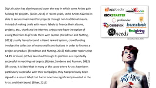 (Msfitmag.com,2016)
Digitalisation has also impacted upon the way in which some Artists gain
funding for projects. (Silver, 2013) In recent years, some Artists have been
able to secure investment for projects through non-traditional means.
Instead of making deals with record labels to finance their albums,
projects, etc., thanks to the Internet, Artists now have the option of
asking their fans to provide them with capital. (Freedman and Nutting,
2015) Usually based around a tiered reward system, crowdfunding
involves the collection of many small contributions in order to finance a
project or product. (Freedman and Nutting, 2015) Kickstarter reports that
54.1% of music pitches launched through its platform are reportedly
successful in reaching set targets. (Ronen, Sanderse and Rusman, 2012)
Of course, it is likely that in many of the cases where Artists have been
particularly successful with their campaigns, they had previously been
signed to a record label that had at one time significantly invested in the
Artist and their brand. (Silver, 2013)
(CrowdFund Beat, 2014)
 