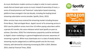 As music distribution models continue to adapt in order to meet customer
needs that are based upon access to music instead of ownership of music, a
series of tiered premium and ‘freemium’ subscription based streaming
platforms have emerged in the last decade, including the leading tiered
streaming subscription service provider, Spotify. (Stutz, 2015)
Other services have since entered the streaming market including Amazon
Prime Music, Tidal and Apple Music. Apple’s launch of its streaming service in
2015 saw the platform amass more than 10 million paying subscribers within
a period of 6 months; the same milestone which took Spotify six years to
achieve. (Garrahan, 2016) The instantaneous popularity could be attributed
to Apple’s clever marketing or a general heightened consumer awareness of
streaming in general. While music downloads are in a state of steady decline,
streaming may be categorised as a definite growth area for the music
industry, with demand for streaming increasing by 50% in 2014. (Nielsen
2014, cited by Financial Times, 2016)
(Amazon Prime Music Logo, 2016)
(Rotunda Media, 2015)
(Stutz, 2015)
(iPhone No Sound, 2015)
 